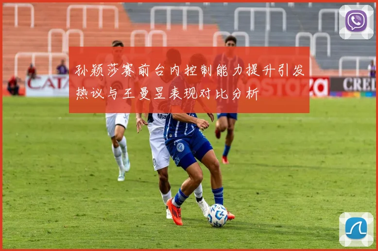 孙颖莎赛前台内控制能力提升引发热议与王曼昱表现对比分析