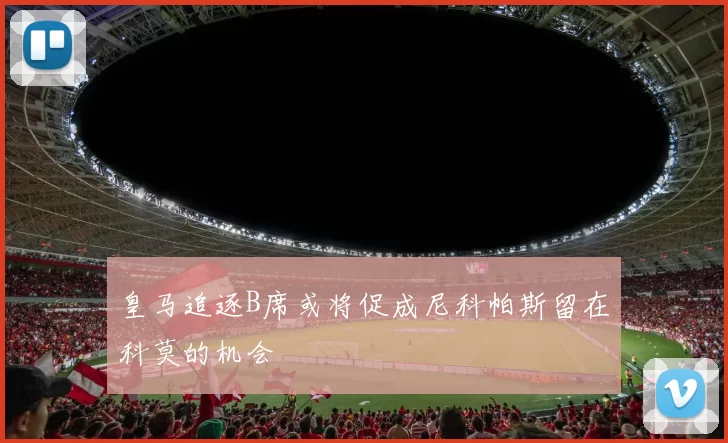 皇马追逐B席或将促成尼科帕斯留在科莫的机会