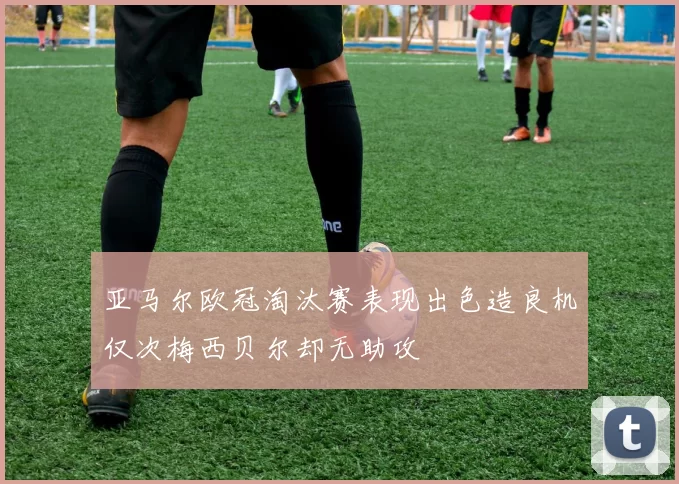 亚马尔欧冠淘汰赛表现出色造良机仅次梅西贝尔却无助攻