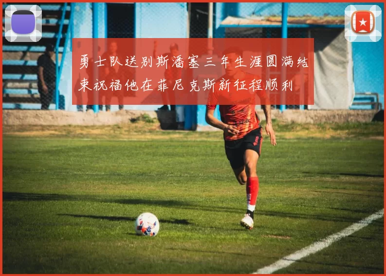 勇士队送别斯潘塞三年生涯圆满结束祝福他在菲尼克斯新征程顺利