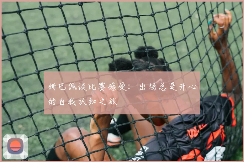 姆巴佩谈比赛感受：出场总是开心的自我认知之旅