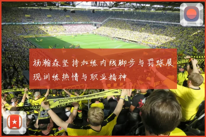 杨瀚森坚持加练内线脚步与罚球展现训练热情与职业精神