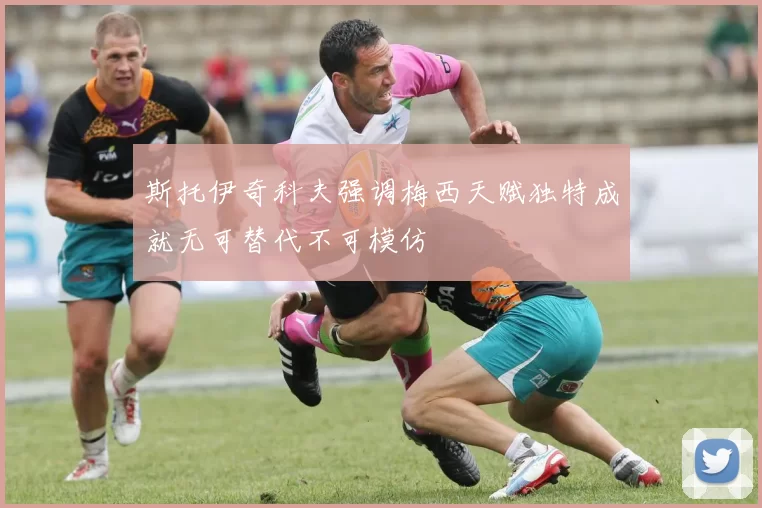斯托伊奇科夫强调梅西天赋独特成就无可替代不可模仿