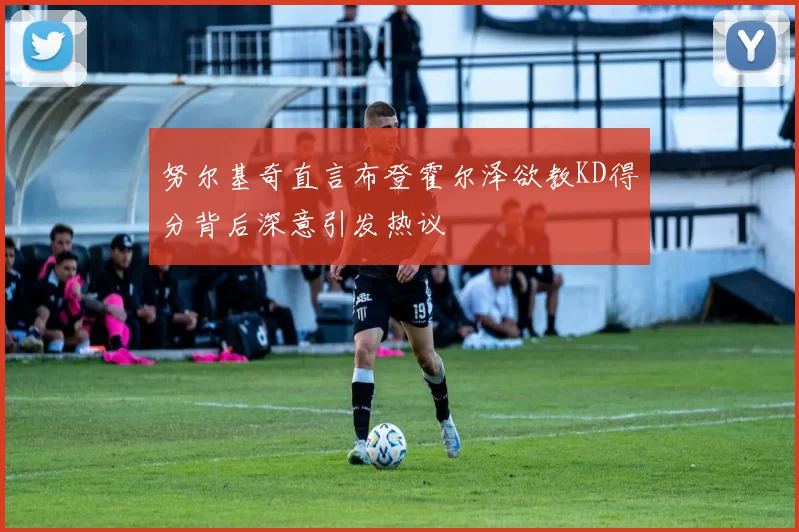 努尔基奇直言布登霍尔泽欲教KD得分背后深意引发热议