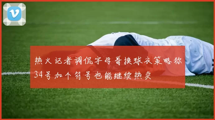 热火记者调侃字母哥换球衣策略称34号加个符号也能继续热卖