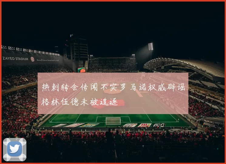 热刺转会传闻不实罗马诺权威辟谣格林伍德未被追逐