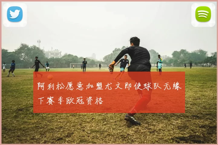 阿利松愿意加盟尤文即使球队无缘下赛季欧冠资格