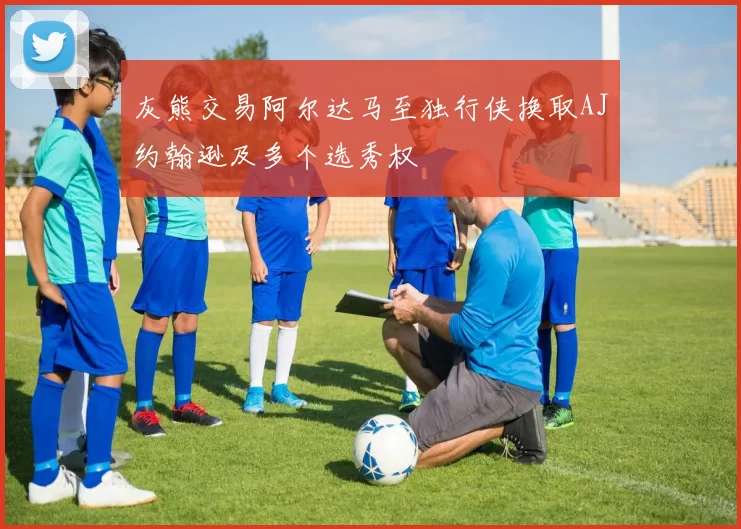 灰熊交易阿尔达马至独行侠换取AJ约翰逊及多个选秀权