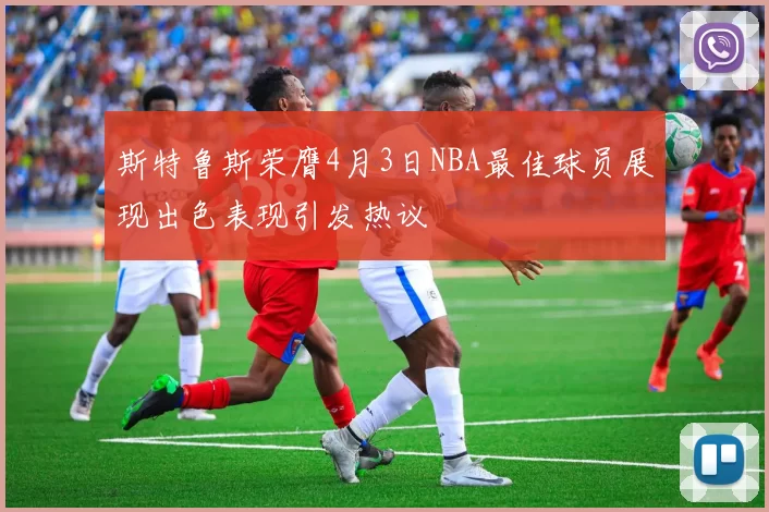 斯特鲁斯荣膺4月3日NBA最佳球员展现出色表现引发热议