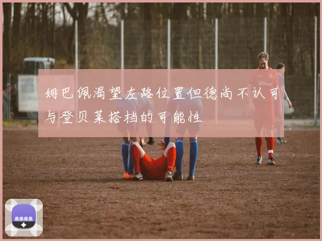 姆巴佩渴望左路位置但德尚不认可与登贝莱搭档的可能性