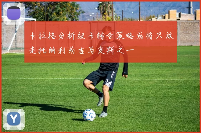 卡拉格分析纽卡转会策略或将只放走托纳利或吉马良斯之一
