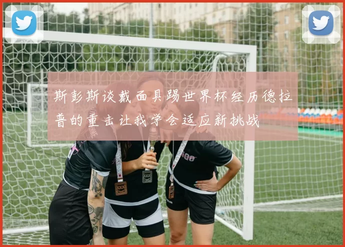 斯彭斯谈戴面具踢世界杯经历德拉普的重击让我学会适应新挑战