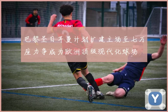 巴黎圣日耳曼计划扩建主场至七万座力争成为欧洲顶级现代化球场