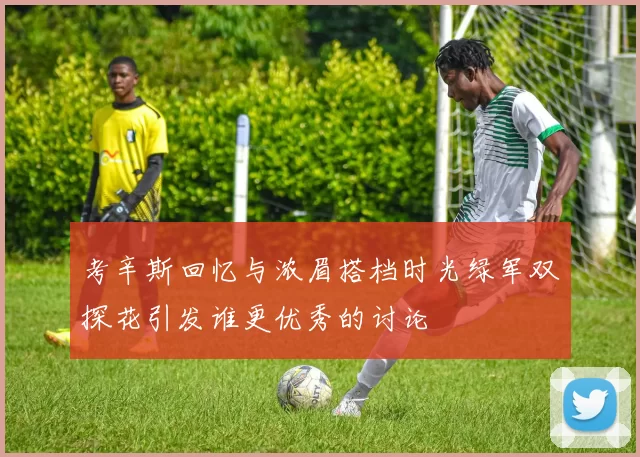 考辛斯回忆与浓眉搭档时光绿军双探花引发谁更优秀的讨论