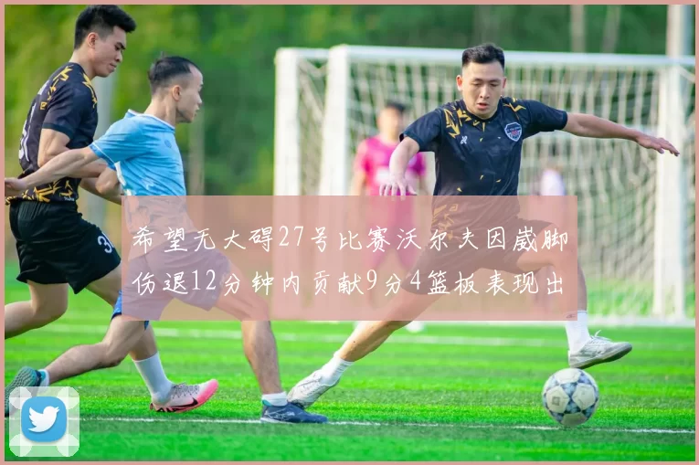 希望无大碍27号比赛沃尔夫因崴脚伤退12分钟内贡献9分4篮板表现出色