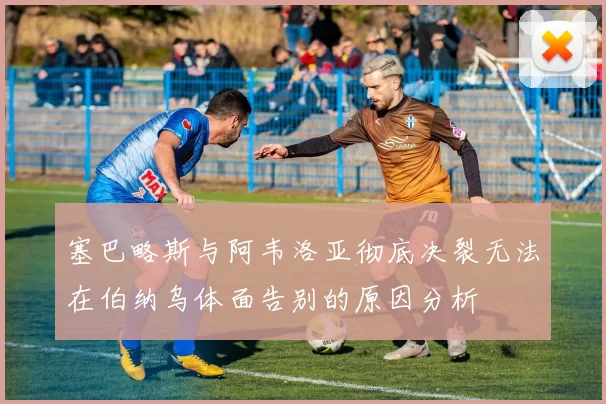 塞巴略斯与阿韦洛亚彻底决裂无法在伯纳乌体面告别的原因分析
