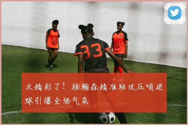 太精彩了！杨瀚森精准助攻压哨进球引爆全场气氛