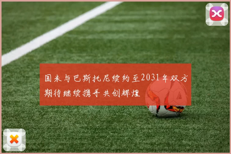 国米与巴斯托尼续约至2031年双方期待继续携手共创辉煌