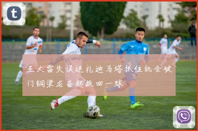 王大雷失误送礼迪马塔抓住机会破门铜梁龙奋起扳回一球