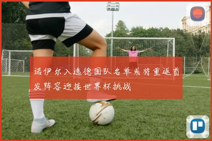 诺伊尔入选德国队名单或将重返首发阵容迎接世界杯挑战
